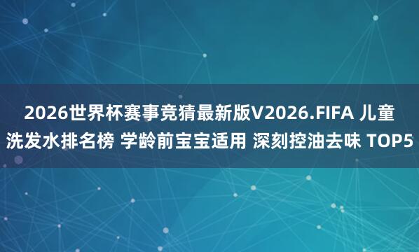 2026世界杯赛事竞猜最新版V2026.FIFA 儿童洗发水排名榜 学龄前宝宝适用 深刻控油去味 TOP5
