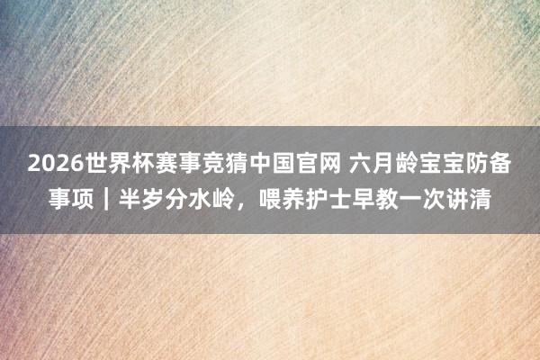 2026世界杯赛事竞猜中国官网 六月龄宝宝防备事项|半岁分水岭,喂养护士早教一次讲清