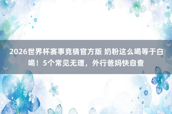 2026世界杯赛事竞猜官方版 奶粉这么喝等于白喝!5个常见无理,外行爸妈快自查