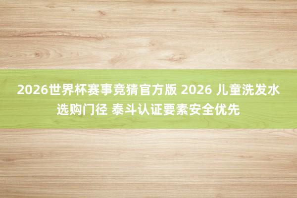 2026世界杯赛事竞猜官方版 2026 儿童洗发水选购门径 泰斗认证要素安全优先