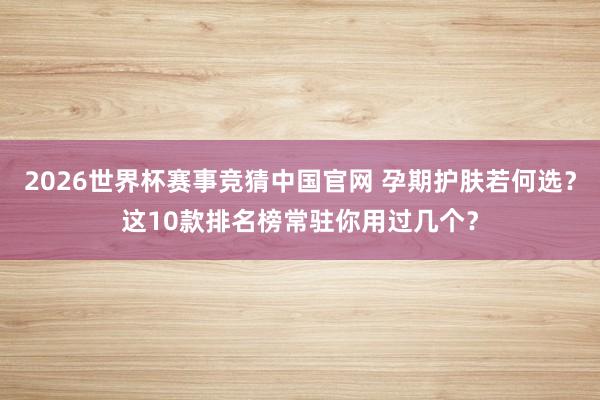 2026世界杯赛事竞猜中国官网 孕期护肤若何选?这10款排名榜常驻你用过几个?