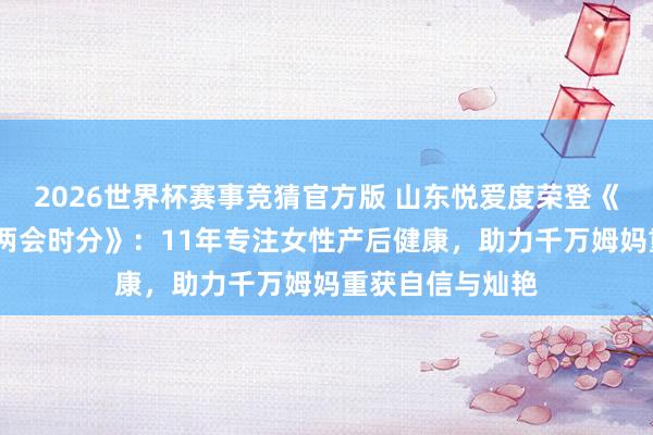 2026世界杯赛事竞猜官方版 山东悦爱度荣登《发现之好意思·两会时分》:11年专注女性产后健康,助力千万姆妈重获自信与灿艳