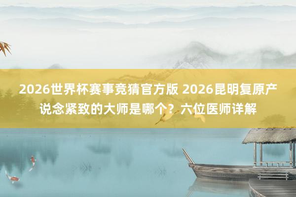 2026世界杯赛事竞猜官方版 2026昆明复原产说念紧致的大师是哪个？六位医师详解