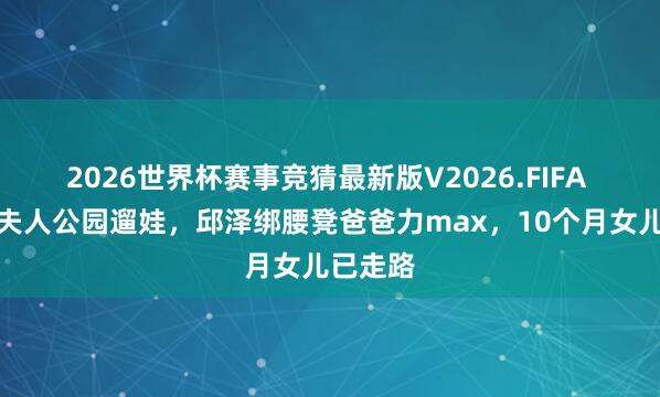 2026世界杯赛事竞猜最新版V2026.FIFA 许玮甯夫人公园遛娃,邱泽绑腰凳爸爸力max,10个月女儿已走路
