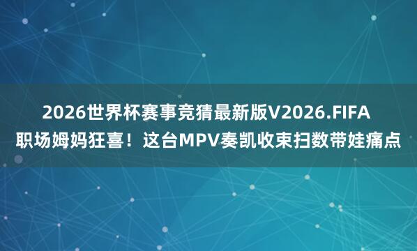 2026世界杯赛事竞猜最新版V2026.FIFA 职场姆妈狂喜!这台MPV奏凯收束扫数带娃痛点