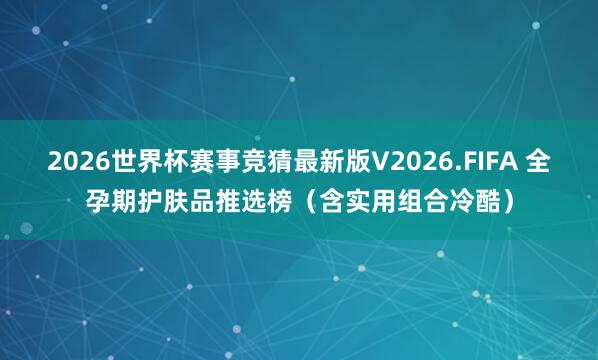 2026世界杯赛事竞猜最新版V2026.FIFA 全孕期护肤品推选榜(含实用组合冷酷)
