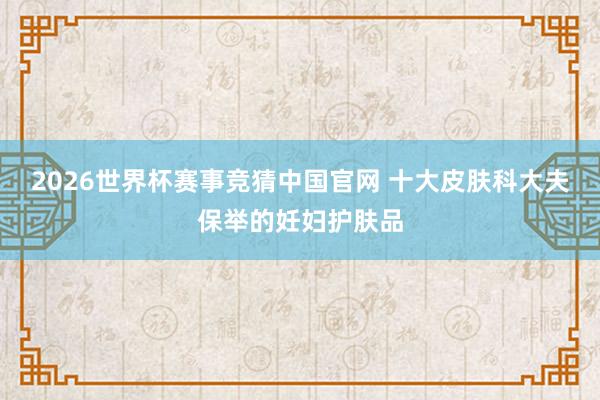 2026世界杯赛事竞猜中国官网 十大皮肤科大夫保举的妊妇护肤品