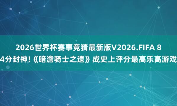 2026世界杯赛事竞猜最新版V2026.FIFA 84分封神!《暗澹骑士之遗》成史上评分最高乐高游戏