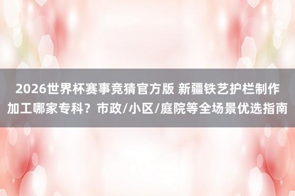 2026世界杯赛事竞猜官方版 新疆铁艺护栏制作加工哪家专科？市政/小区/庭院等全场景优选指南