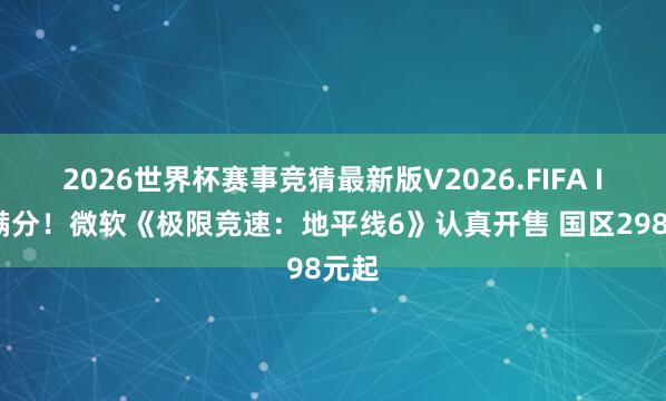 2026世界杯赛事竞猜最新版V2026.FIFA IGN满分!微软《极限竞速:地平线6》认真开售 国区298元起