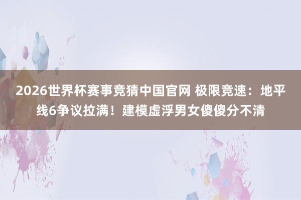 2026世界杯赛事竞猜中国官网 极限竞速：地平线6争议拉满！建模虚浮男女傻傻分不清