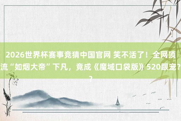 2026世界杯赛事竞猜中国官网 笑不活了!全网顶流“如烟大帝”下凡,竟成《魔域口袋版》520跟宠?