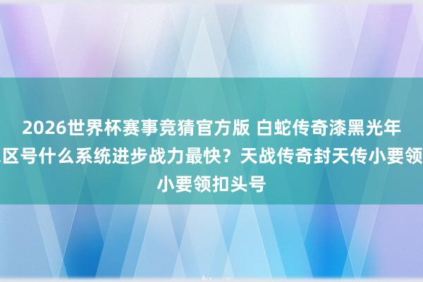 2026世界杯赛事竞猜官方版 白蛇传奇漆黑光年扣头包区号什么系统进步战力最快?天战传奇封天传小要领扣头号