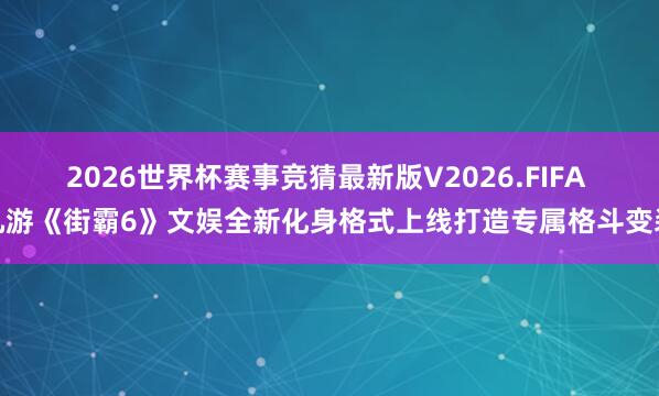 2026世界杯赛事竞猜最新版V2026.FIFA 九游《街霸6》文娱全新化身格式上线打造专属格斗变装