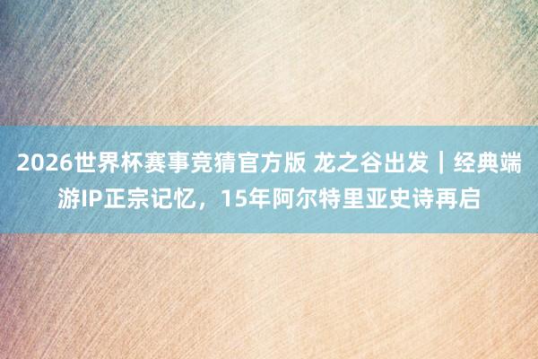 2026世界杯赛事竞猜官方版 龙之谷出发|经典端游IP正宗记忆,15年阿尔特里亚史诗再启