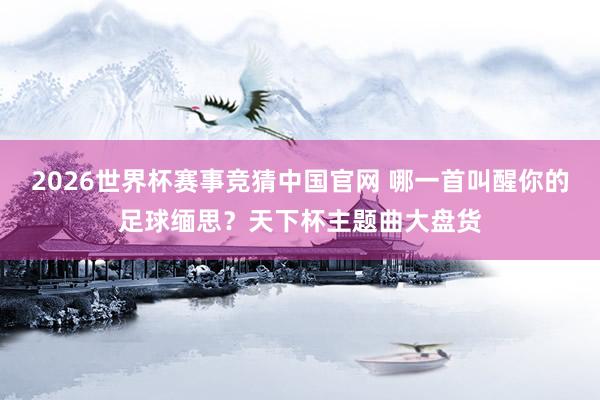 2026世界杯赛事竞猜中国官网 哪一首叫醒你的足球缅思？天下杯主题曲大盘货