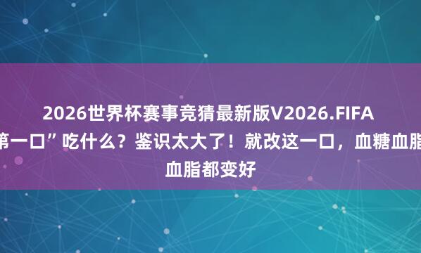 2026世界杯赛事竞猜最新版V2026.FIFA 吃饭“第一口”吃什么?鉴识太大了!就改这一口,血糖血脂都变好