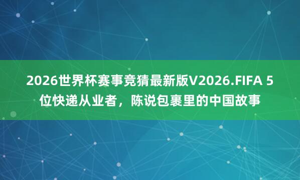 2026世界杯赛事竞猜最新版V2026.FIFA 5位快递从业者,陈说包裹里的中国故事