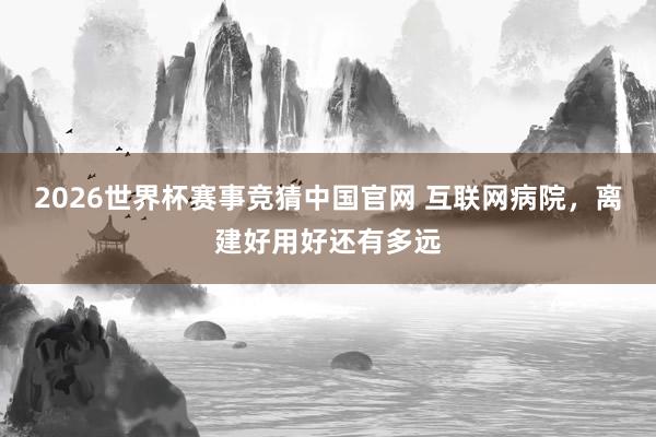 2026世界杯赛事竞猜中国官网 互联网病院,离建好用好还有多远