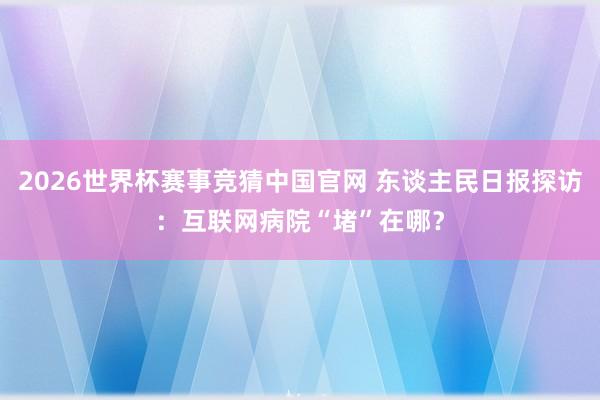 2026世界杯赛事竞猜中国官网 东谈主民日报探访:互联网病院“堵”在哪?