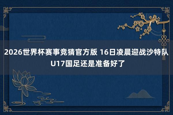2026世界杯赛事竞猜官方版 16日凌晨迎战沙特队 U17国足还是准备好了