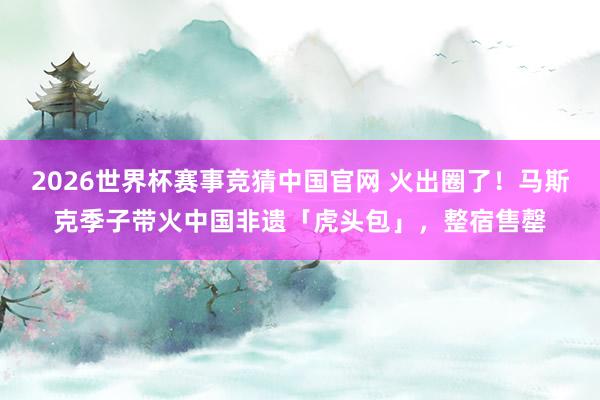 2026世界杯赛事竞猜中国官网 火出圈了！马斯克季子带火中国非遗「虎头包」，整宿售罄