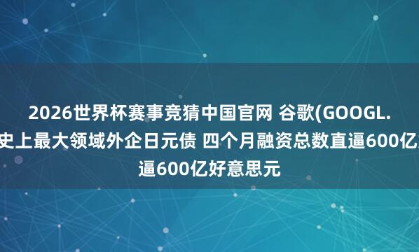 2026世界杯赛事竞猜中国官网 谷歌(GOOGL.US)刊行史上最大领域外企日元债 四个月融资总数直逼600亿好意思元