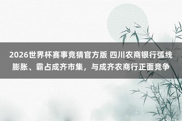2026世界杯赛事竞猜官方版 四川农商银行弧线膨胀、霸占成齐市集，与成齐农商行正面竞争