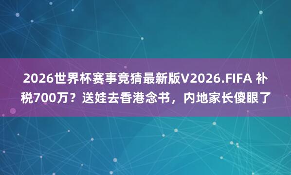2026世界杯赛事竞猜最新版V2026.FIFA 补税700万?送娃去香港念书,内地家长傻眼了