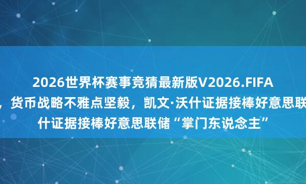 2026世界杯赛事竞猜最新版V2026.FIFA 并非经济教育有素,货币战略不雅点坚毅,凯文·沃什证据接棒好意思联储“掌门东说念主”