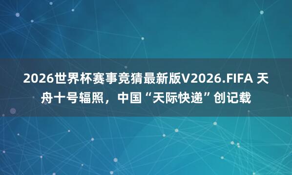 2026世界杯赛事竞猜最新版V2026.FIFA 天舟十号辐照,中国“天际快递”创记载