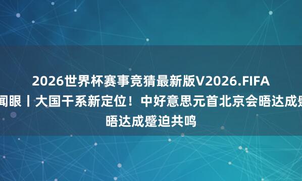 2026世界杯赛事竞猜最新版V2026.FIFA 时政新闻眼丨大国干系新定位!中好意思元首北京会晤达成蹙迫共鸣