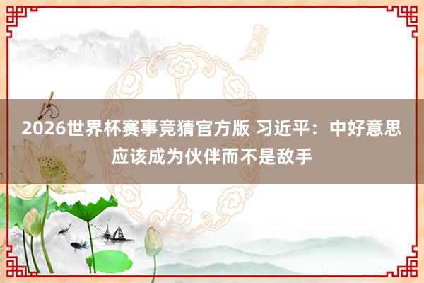 2026世界杯赛事竞猜官方版 习近平:中好意思应该成为伙伴而不是敌手