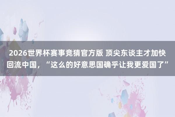2026世界杯赛事竞猜官方版 顶尖东谈主才加快回流中国,“这么的好意思国确乎让我更爱国了”