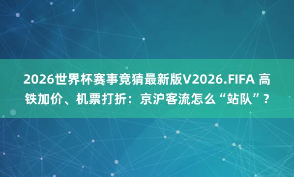 2026世界杯赛事竞猜最新版V2026.FIFA 高铁加价、机票打折：京沪客流怎么“站队”？