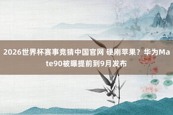 2026世界杯赛事竞猜中国官网 硬刚苹果？华为Mate90被曝提前到9月发布