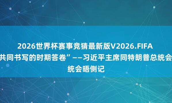 2026世界杯赛事竞猜最新版V2026.FIFA “需要共同书写的时期答卷”——习近平主席同特朗普总统会晤侧记