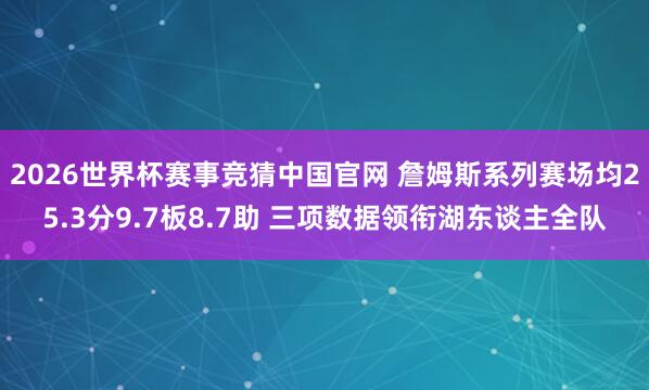 2026世界杯赛事竞猜中国官网 詹姆斯系列赛场均25.3分9.7板8.7助 三项数据领衔湖东谈主全队