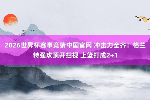 2026世界杯赛事竞猜中国官网 冲击力全齐！格兰特强攻顶开扫视 上篮打成2+1