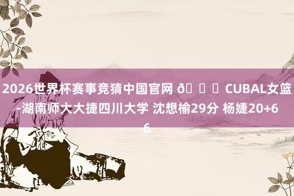 2026世界杯赛事竞猜中国官网 🏀CUBAL女篮-湖南师大大捷四川大学 沈想榆29分 杨婕20+6