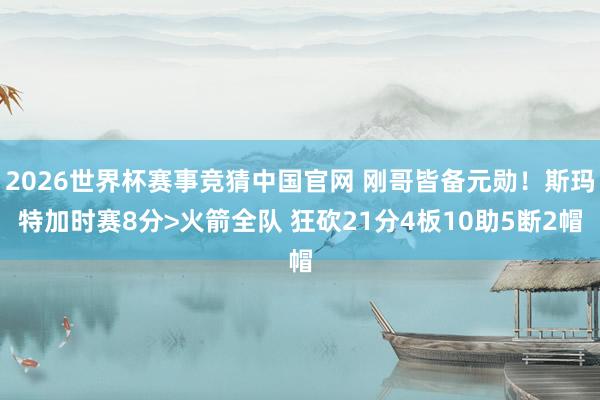 2026世界杯赛事竞猜中国官网 刚哥皆备元勋！斯玛特加时赛8分>火箭全队 狂砍21分4板10助5断2帽