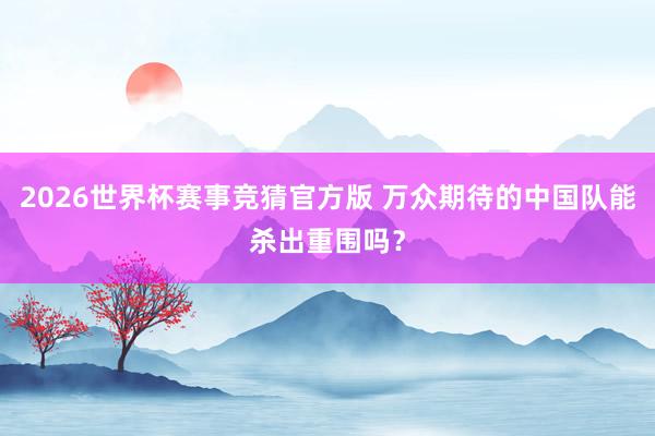 2026世界杯赛事竞猜官方版 万众期待的中国队能杀出重围吗？
