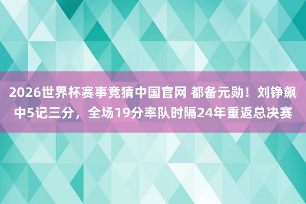 2026世界杯赛事竞猜中国官网 都备元勋！刘铮飙中5记三分，全场19分率队时隔24年重返总决赛