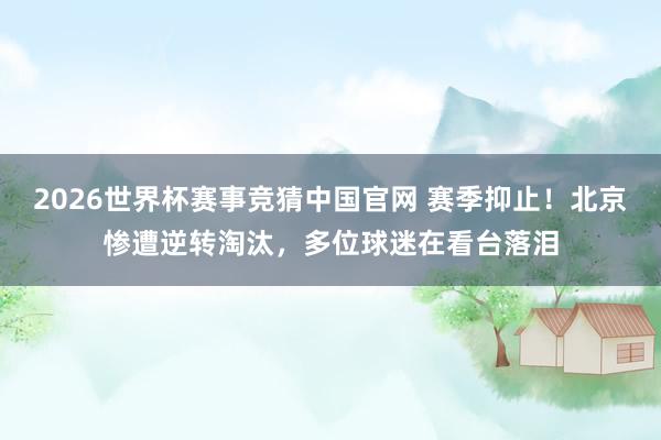2026世界杯赛事竞猜中国官网 赛季抑止！北京惨遭逆转淘汰，多位球迷在看台落泪