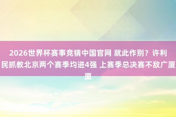 2026世界杯赛事竞猜中国官网 就此作别?许利民抓教北京两个赛季均进4强 上赛季总决赛不敌广厦