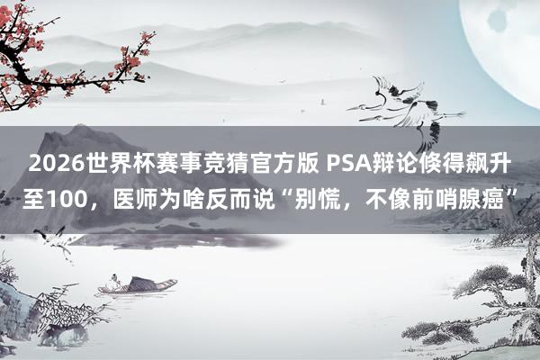 2026世界杯赛事竞猜官方版 PSA辩论倏得飙升至100,医师为啥反而说“别慌,不像前哨腺癌”