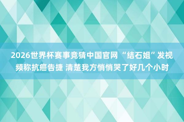 2026世界杯赛事竞猜中国官网 “结石姐”发视频称抗癌告捷 清楚我方悄悄哭了好几个小时