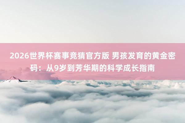 2026世界杯赛事竞猜官方版 男孩发育的黄金密码:从9岁到芳华期的科学成长指南