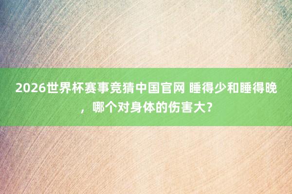 2026世界杯赛事竞猜中国官网 睡得少和睡得晚,哪个对身体的伤害大?
