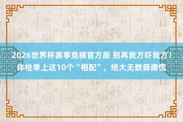 2026世界杯赛事竞猜官方版 别再我方吓我方！体检单上这10个“相配”，绝大无数毋庸慌